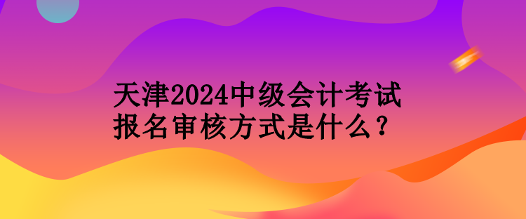 天津2024中級(jí)會(huì)計(jì)考試報(bào)名審核方式是什么？