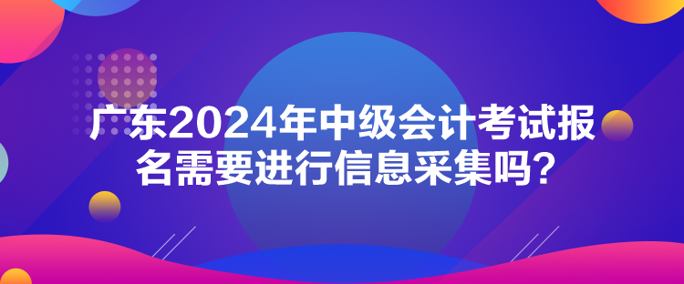 廣東2024年中級(jí)會(huì)計(jì)考試報(bào)名需要進(jìn)行信息采集嗎？