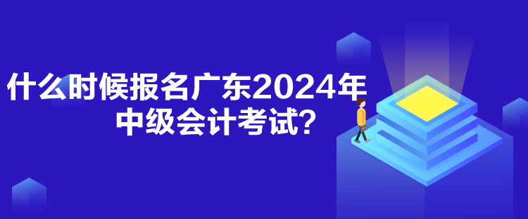 什么時候報名廣東2024年中級會計考試？