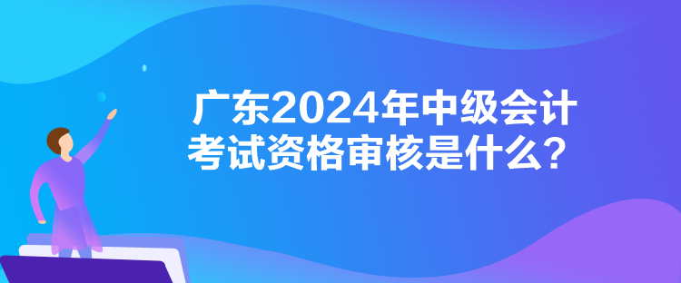 廣東2024年中級(jí)會(huì)計(jì)考試資格審核是什么？