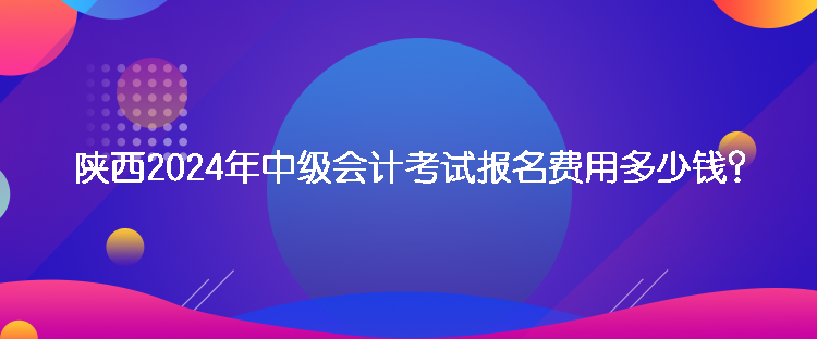 陜西2024年中級(jí)會(huì)計(jì)考試報(bào)名費(fèi)用多少錢？