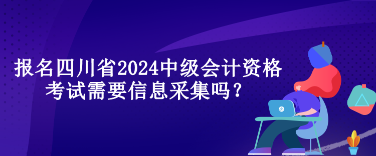 報名四川省2024中級會計資格考試需要信息采集嗎？