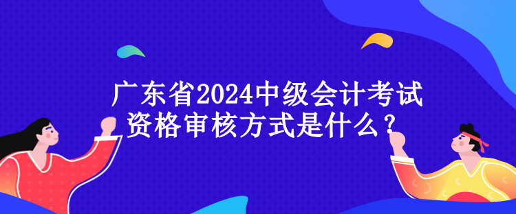 廣東省2024中級會計考試資格審核方式是什么？