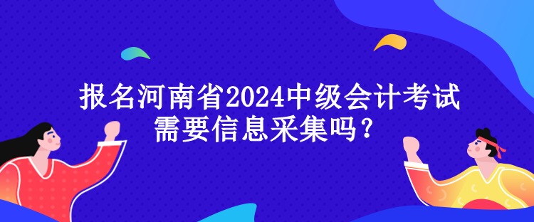 報名河南省2024中級會計考試需要信息采集嗎？