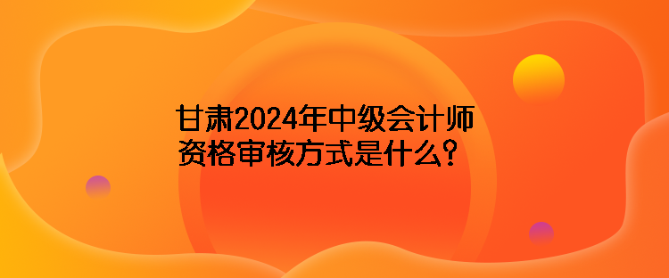 甘肅2024年中級會計師資格審核方式是什么？