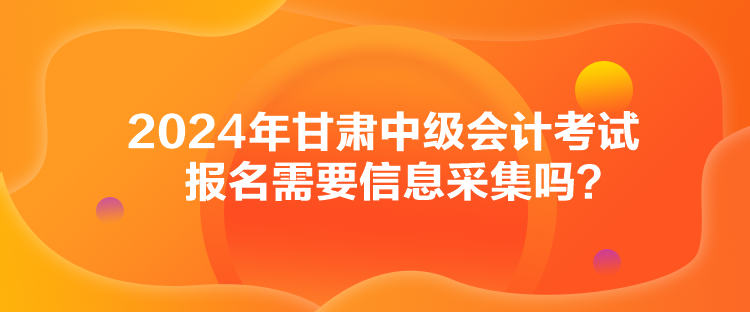 2024年甘肅中級會計考試報名需要信息采集嗎？