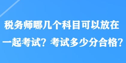 稅務(wù)師哪幾個(gè)科目可以放在一起考試？考試多少分合格？