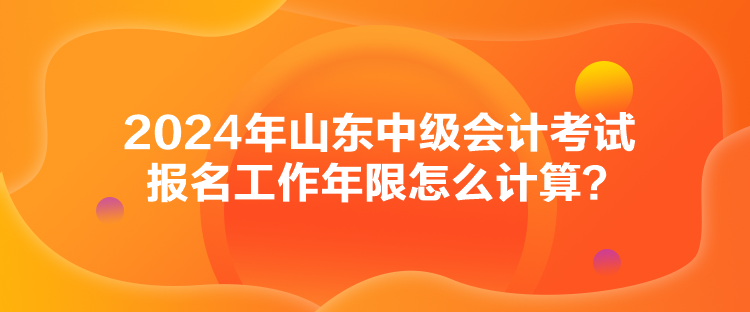 2024年山東中級會計考試報名工作年限怎么計算？