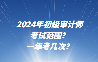 2024年初級審計師考試范圍？一年考幾次？