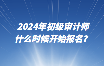 2024年初級審計師什么時候開始報名？