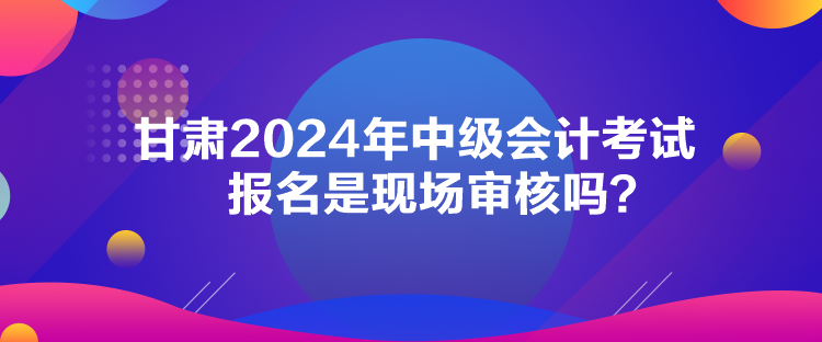 甘肅2024年中級會計考試報名是現(xiàn)場審核嗎？