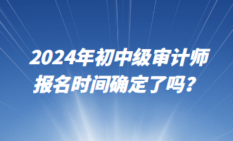 2024年初中級審計(jì)師報(bào)名時(shí)間確定了嗎？