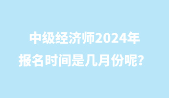 中級經(jīng)濟(jì)師2024年報名時間是幾月份呢？