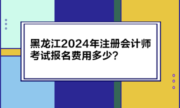 黑龍江2024年注冊(cè)會(huì)計(jì)師考試報(bào)名費(fèi)用多少？