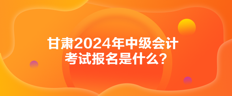 甘肅2024年中級(jí)會(huì)計(jì)考試報(bào)名是什么？