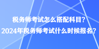 稅務師考試怎么搭配科目？2024年稅務師考試什么時候報名？