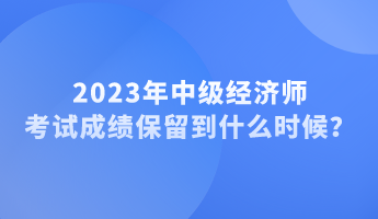 2023年中級(jí)經(jīng)濟(jì)師考試成績(jī)保留到什么時(shí)候？