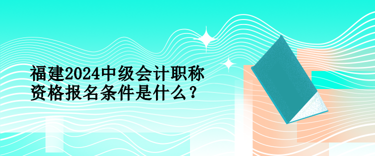 福建2024中級(jí)會(huì)計(jì)職稱資格報(bào)名條件是什么？