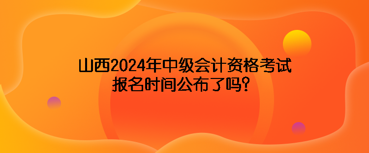 山西2024年中級會計資格考試報名時間公布了嗎？