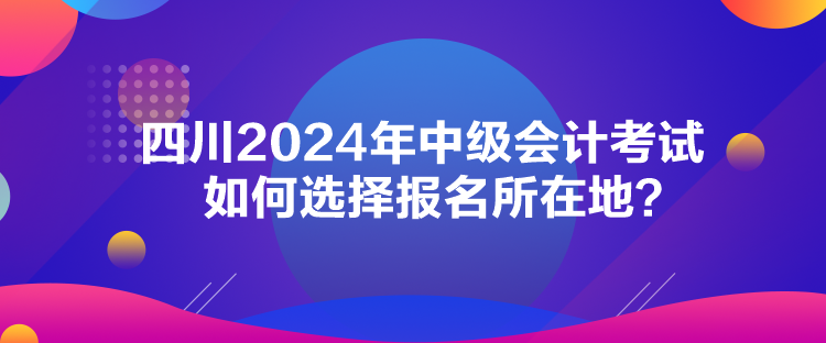 四川2024年中級會計考試如何選擇報名所在地？