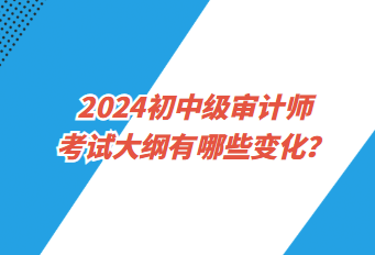 2024初中級(jí)審計(jì)師考試大綱有哪些變化？