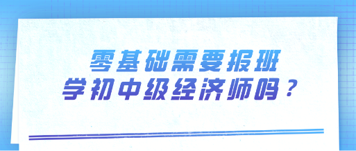 零基礎(chǔ)需要報(bào)班學(xué)初中級經(jīng)濟(jì)師嗎？