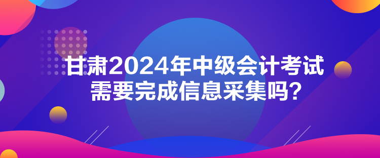 甘肅2024年中級會計考試需要完成信息采集嗎？