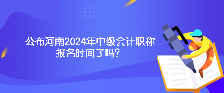 公布河南2024年中級(jí)會(huì)計(jì)職稱報(bào)名時(shí)間了嗎？