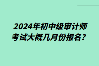 2024年初中級(jí)審計(jì)師考試大概幾月份報(bào)名？