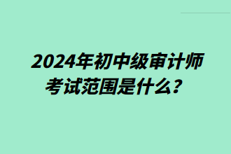 2024年初中級審計師考試范圍是什么？