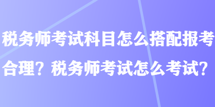 稅務(wù)師考試科目怎么搭配報(bào)考合理？稅務(wù)師考試怎么考試？