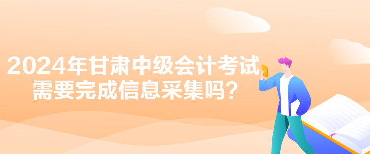 2024年甘肅中級會計考試需要完成信息采集嗎？