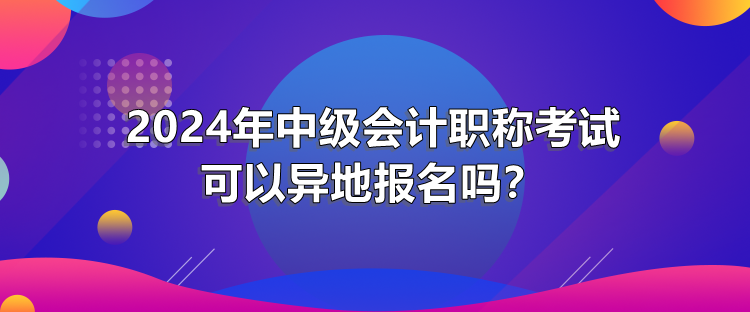 2024年中級(jí)會(huì)計(jì)職稱考試可以異地報(bào)名嗎？