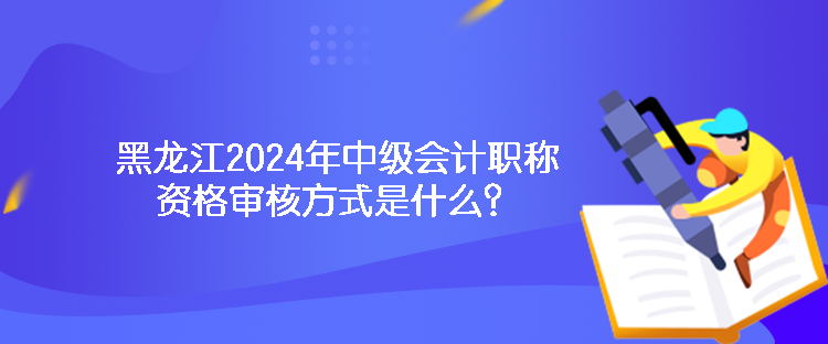 黑龍江2024年中級會計職稱資格審核方式是什么？