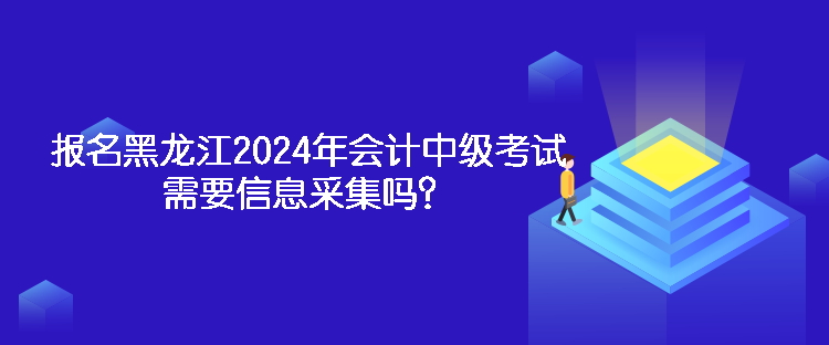 報(bào)名黑龍江2024年會(huì)計(jì)中級(jí)考試需要信息采集嗎？