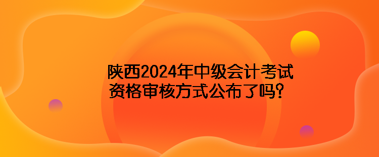 陜西2024年中級(jí)會(huì)計(jì)考試資格審核方式公布了嗎？