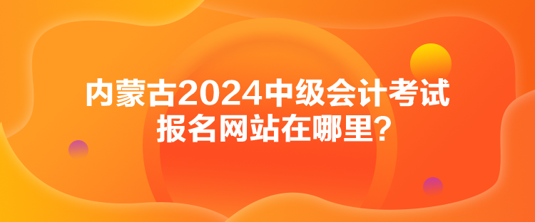 內(nèi)蒙古2024中級會計考試報名網(wǎng)站在哪里？