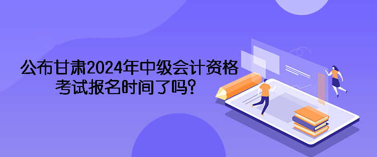 公布甘肅2024年中級會計資格考試報名時間了嗎？