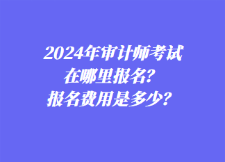 2024年審計(jì)師考試在哪里報(bào)名？報(bào)名費(fèi)用是多少？