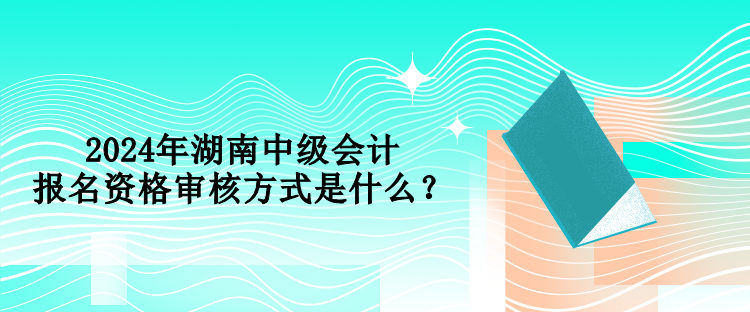 2024年湖南中級(jí)會(huì)計(jì)報(bào)名資格審核方式是什么？