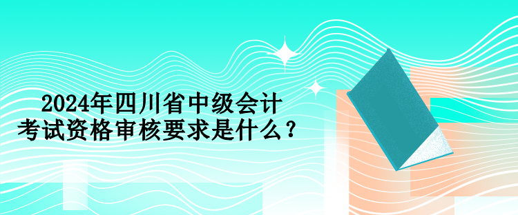 2024年四川省中級會計考試資格審核要求是什么？