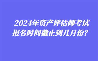 2024年資產(chǎn)評(píng)估師考試報(bào)名時(shí)間截止到幾月份？