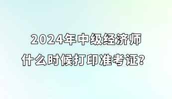 2024年中級(jí)經(jīng)濟(jì)師什么時(shí)候打印準(zhǔn)考證？