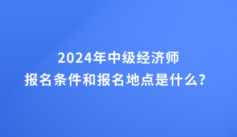 2024年中級(jí)經(jīng)濟(jì)師報(bào)名條件和報(bào)名地點(diǎn)的要求是什么？