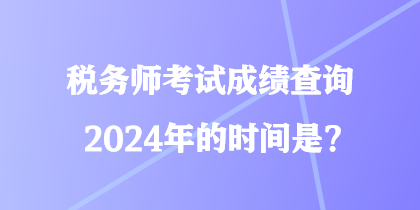 稅務(wù)師考試成績查詢2024年的時間是？