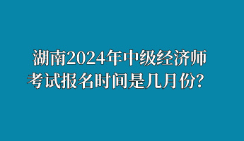 湖南2024年中級(jí)經(jīng)濟(jì)師考試報(bào)名時(shí)間是幾月份？