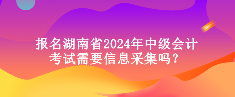 報名湖南省2024年中級會計考試需要信息采集嗎？