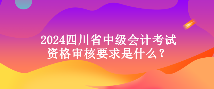 2024四川省中級會計考試資格審核要求是什么？