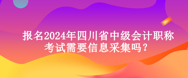 報名2024年四川省中級會計職稱考試需要信息采集嗎？