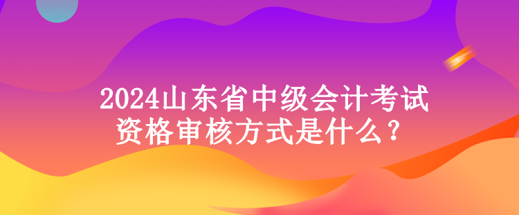 2024山東省中級(jí)會(huì)計(jì)考試資格審核方式是什么？